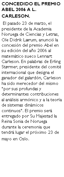 Cuadro de texto: CONCEDIDO EL PREMIO ABEL 2006 A L. CARLESON. El pasado 23 de marzo, el presidente de la Academia Noruega de Ciencias y Letras, Ole Didrik Lrum, anunci la concesin del premio Abel en su edicin del ao 2006 al matemtico sueco Lennart Carleson. En palabras de Erling Strmer, presidente del comit internacional que designa el ganador del galardn, Carleson ha sido merecedor del mismo por sus profundas y determinantes contribuciones al anlisis armnico y a la teora de sistemas dinmicos continuos. El premio ser entregado por Su Majestad la Reina Sonia de Noruega durante la ceremonia que tendr lugar el prximo 23 de mayo en Oslo. 