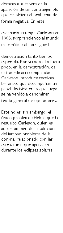 Cuadro de texto: dcadas a la espera de la aparicin de un contraejemplo que resolviera el problema de forma negativa. En este escenario irrumpe Carleson en 1966, sorprendiendo al mundo matemtico al conseguir la demostracin tanto tiempo esperada. Por si todo ello fuera poco, en la demostracin, de extraordinaria complejidad, Carleson introduce tcnicas brillantes que desempean un papel decisivo en lo que luego se ha venido a denominar teora general de operadores.Este no es, sin embargo, el nico problema clebre que ha resuelto Carleson, quien es autor tambin de la solucin del famoso problema de la corona, relacionado con las estructuras que aparecen durante los eclipses solares.