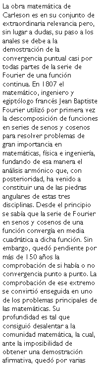 Cuadro de texto: La obra matemtica de Carleson es en su conjunto de extraordinaria relevancia pero, sin lugar a dudas, su paso a los anales se debe a la demostracin de la convergencia puntual casi por todas partes de la serie de Fourier de una funcin continua. En 1807 el matemtico, ingeniero y egiptlogo francs Jean Baptiste Fourier utiliz por primera vez la descomposicin de funciones en series de senos y cosenos para resolver problemas de gran importancia en matemticas, fsica e ingeniera, fundando de esa manera el anlisis armnico que, con posterioridad, ha venido a constituir una de las piedras angulares de estas tres disciplinas. Desde el principio se saba que la serie de Fourier en senos y cosenos de una funcin converga en media cuadrtica a dicha funcin. Sin embargo, qued pendiente por ms de 150 aos la comprobacin de si haba o no convergencia punto a punto. La comprobacin de ese extremo se convirti enseguida en uno de los problemas principales de las matemticas. Su profundidad es tal que consigui desalentar a la comunidad matemtica, la cual, ante la imposibilidad de obtener una demostracin afirmativa, qued por varias 