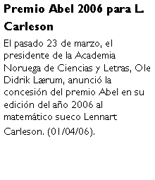 Cuadro de texto: Premio Abel 2006 para L. CarlesonEl pasado 23 de marzo, el presidente de la Academia Noruega de Ciencias y Letras, Ole Didrik Lrum, anunci la concesin del premio Abel en su edicin del ao 2006 al matemtico sueco Lennart Carleson. (01/04/06).