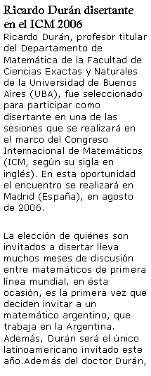 Cuadro de texto: Ricardo Durn disertante en el ICM 2006Ricardo Durn, profesor titular del Departamento de Matemtica de la Facultad de Ciencias Exactas y Naturales de la Universidad de Buenos Aires (UBA), fue seleccionado para participar como disertante en una de las sesiones que se realizar en el marco del Congreso Internacional de Matemticos (ICM, segn su sigla en ingls). En esta oportunidad el encuentro se realizar en Madrid (Espaa), en agosto de 2006.La eleccin de quines son invitados a disertar lleva muchos meses de discusin entre matemticos de primera lnea mundial, en sta ocasin, es la primera vez que deciden invitar a un matemtico argentino, que trabaja en la Argentina. Adems, Durn ser el nico latinoamericano invitado este ao.Adems del doctor Durn, 