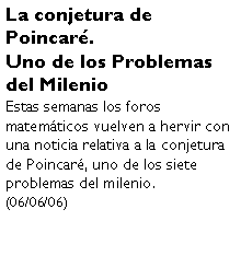 Cuadro de texto: La conjetura de Poincar.Uno de los Problemas del MilenioEstas semanas los foros matemticos vuelven a hervir con una noticia relativa a la conjetura de Poincar, uno de los siete problemas del milenio. (06/06/06)